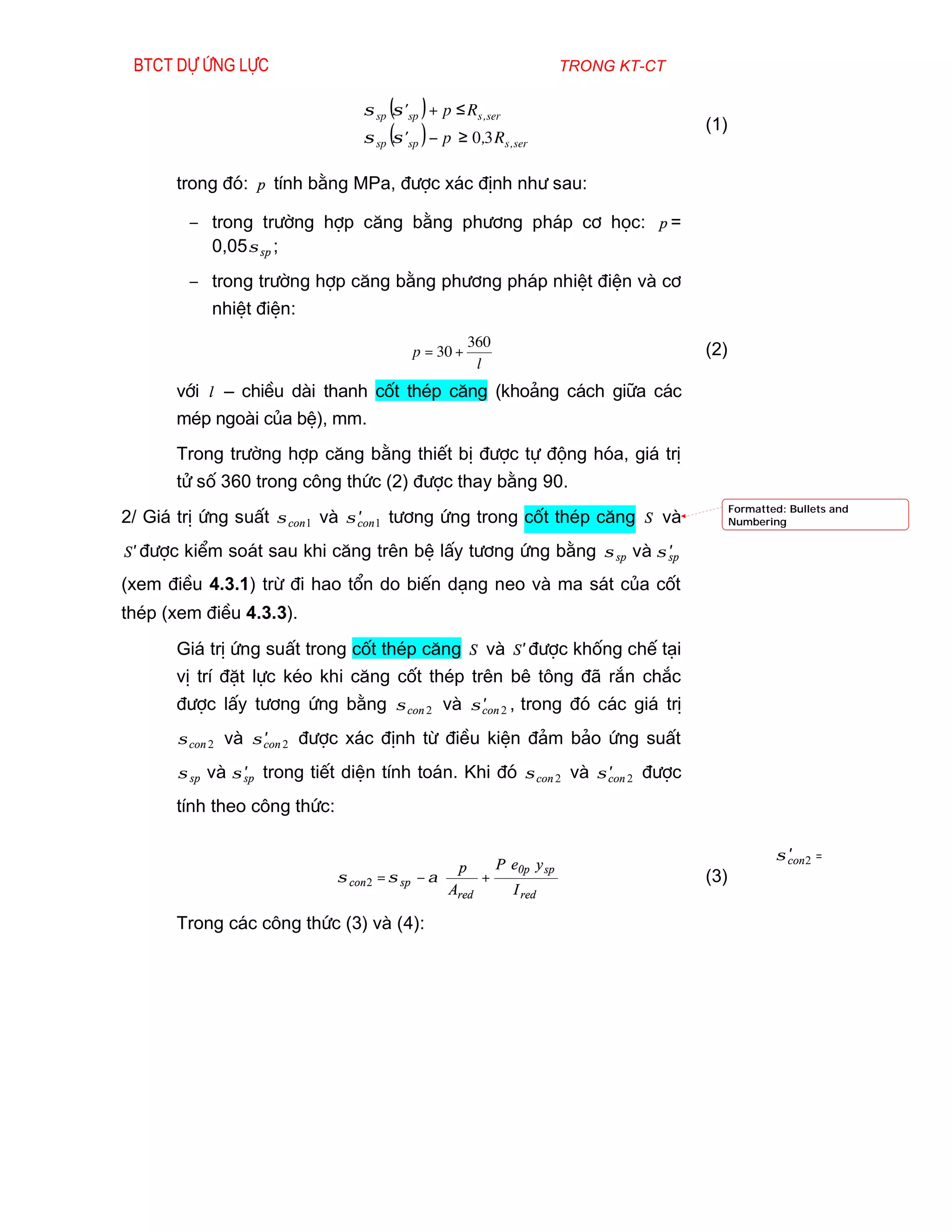 Btct dù øng lùc                                                         trong kt-ct

                                  σ sp (σ ' sp ) + p ≤ R s , ser     
                                                                     
                                                                                       (1)
                                  σ sp (σ ' sp ) − p ≥ 0,3 R s , ser 
                                                                     
                                                                     

       trong ®ã: p tÝnh b»ng MPa, ®­îc x¸c ®Þnh nh­ sau:

        − trong tr­êng hîp c¨ng b»ng ph­¬ng ph¸p c¬ häc: p =
          0,05 σ sp ;
        − trong tr­êng hîp c¨ng b»ng ph­¬ng ph¸p nhiÖt ®iÖn vµ c¬
           nhiÖt ®iÖn:
                                                        360
                                            p = 30 +                                   (2)
                                                         l
       víi l – chiÒu dµi thanh cèt thÐp c¨ng (kho¶ng c¸ch gi÷a c¸c
       mÐp ngoµi cña bÖ), mm.
       Trong tr­êng hîp c¨ng b»ng thiÕt bÞ ®­îc tù ®éng hãa, gi¸ trÞ
       tö sè 360 trong c«ng thøc (2) ®­îc thay b»ng 90.
                                                                                             Formatted: Bullets and
2/ Gi¸ trÞ øng suÊt σ con 1 vµ σ con 1 t­¬ng øng trong cèt thÐp c¨ng S vµ
                                 ′                                                           Numbering


S ′ ®­îc kiÓm so¸t sau khi c¨ng trªn bÖ lÊy t­¬ng øng b»ng σ sp vµ σ sp
                                                                     ′

(xem ®iÒu 4.3.1) trõ ®i hao tæn do biÕn d¹ng neo vµ ma s¸t cña cèt
thÐp (xem ®iÒu 4.3.3).
       Gi¸ trÞ øng suÊt trong cèt thÐp c¨ng S vµ S ′ ®­îc khèng chÕ t¹i
       vÞ trÝ ®Æt lùc kÐo khi c¨ng cèt thÐp trªn bª t«ng ®· r¾n ch¾c
       ®­îc lÊy t­¬ng øng b»ng σ con 2 vµ σ con 2 , trong ®ã c¸c gi¸ trÞ
                                            ′

       σ con 2 vµ σ con 2 ®­îc x¸c ®Þnh tõ ®iÒu kiÖn ®¶m b¶o øng suÊt
                    ′

       σ sp vµ σ sp trong tiÕt diÖn tÝnh to¸n. Khi ®ã σ con 2 vµ σ con 2 ®­îc
                 ′                                                 ′

       tÝnh theo c«ng thøc:

                                                                                                       ′
                                                                                                     σ con 2 =
                                                  p      P e0p y sp 
                              σ con 2 = σ sp − α       +                             (3)
                                                  Ared     I red 

       Trong c¸c c«ng thøc (3) vµ (4):
 