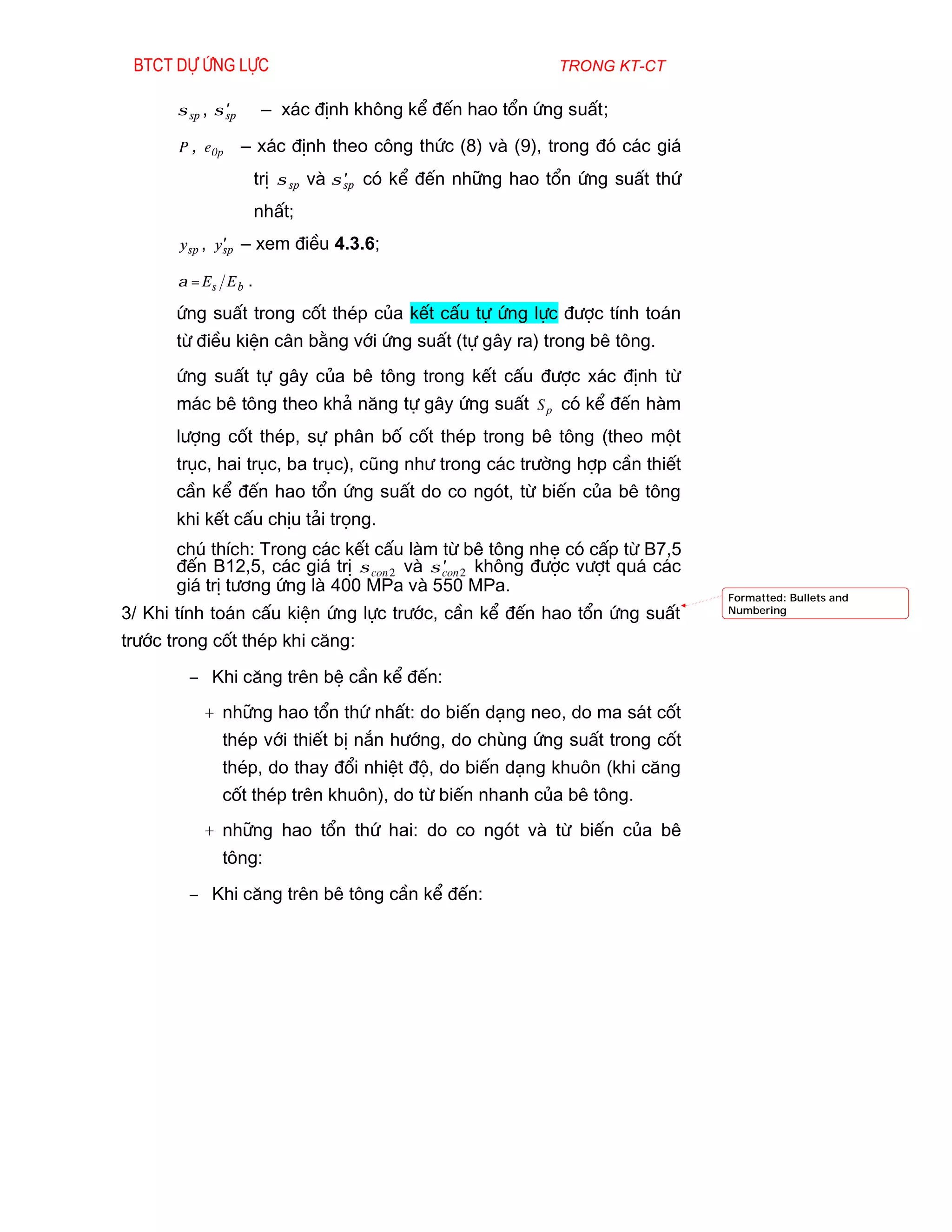 Btct dù øng lùc                                           trong kt-ct

       σ sp , σ sp
                ′      – x¸c ®Þnh kh«ng kÓ ®Õn hao tæn øng suÊt;

       P , e 0p      – x¸c ®Þnh theo c«ng thøc (8) vµ (9), trong ®ã c¸c gi¸
                      trÞ σ sp vµ σ sp cã kÓ ®Õn nh÷ng hao tæn øng suÊt thø
                                    ′

                      nhÊt;
       y sp , y′ – xem ®iÒu 4.3.6;
               sp

       α = Es E b .

       øng suÊt trong cèt thÐp cña kÕt cÊu tù øng lùc ®­îc tÝnh to¸n
       tõ ®iÒu kiÖn c©n b»ng víi øng suÊt (tù g©y ra) trong bª t«ng.
       øng suÊt tù g©y cña bª t«ng trong kÕt cÊu ®­îc x¸c ®Þnh tõ
       m¸c bª t«ng theo kh¶ n¨ng tù g©y øng suÊt S p cã kÓ ®Õn hµm
       l­îng cèt thÐp, sù ph©n bè cèt thÐp trong bª t«ng (theo mét
       trôc, hai trôc, ba trôc), còng nh­ trong c¸c tr­êng hîp cÇn thiÕt
       cÇn kÓ ®Õn hao tæn øng suÊt do co ngãt, tõ biÕn cña bª t«ng
       khi kÕt cÊu chÞu t¶i träng.
       chó thÝch: Trong c¸c kÕt cÊu lµm tõ bª t«ng nhÑ cã cÊp tõ B7,5
       ®Õn B12,5, c¸c gi¸ trÞ σ con 2 vµ σ con 2 kh«ng ®­îc v­ît qu¸ c¸c
                                           ′
       gi¸ trÞ t­¬ng øng lµ 400 MPa vµ 550 MPa.
                                                                              Formatted: Bullets and
3/ Khi tÝnh to¸n cÊu kiÖn øng lùc tr­íc, cÇn kÓ ®Õn hao tæn øng suÊt          Numbering


tr­íc trong cèt thÐp khi c¨ng:
         − Khi c¨ng trªn bÖ cÇn kÓ ®Õn:
           + nh÷ng hao tæn thø nhÊt: do biÕn d¹ng neo, do ma s¸t cèt
               thÐp víi thiÕt bÞ n¾n h­íng, do chïng øng suÊt trong cèt
               thÐp, do thay ®æi nhiÖt ®é, do biÕn d¹ng khu«n (khi c¨ng
               cèt thÐp trªn khu«n), do tõ biÕn nhanh cña bª t«ng.
           + nh÷ng hao tæn thø hai: do co ngãt vµ tõ biÕn cña bª
               t«ng:
         − Khi c¨ng trªn bª t«ng cÇn kÓ ®Õn:
 