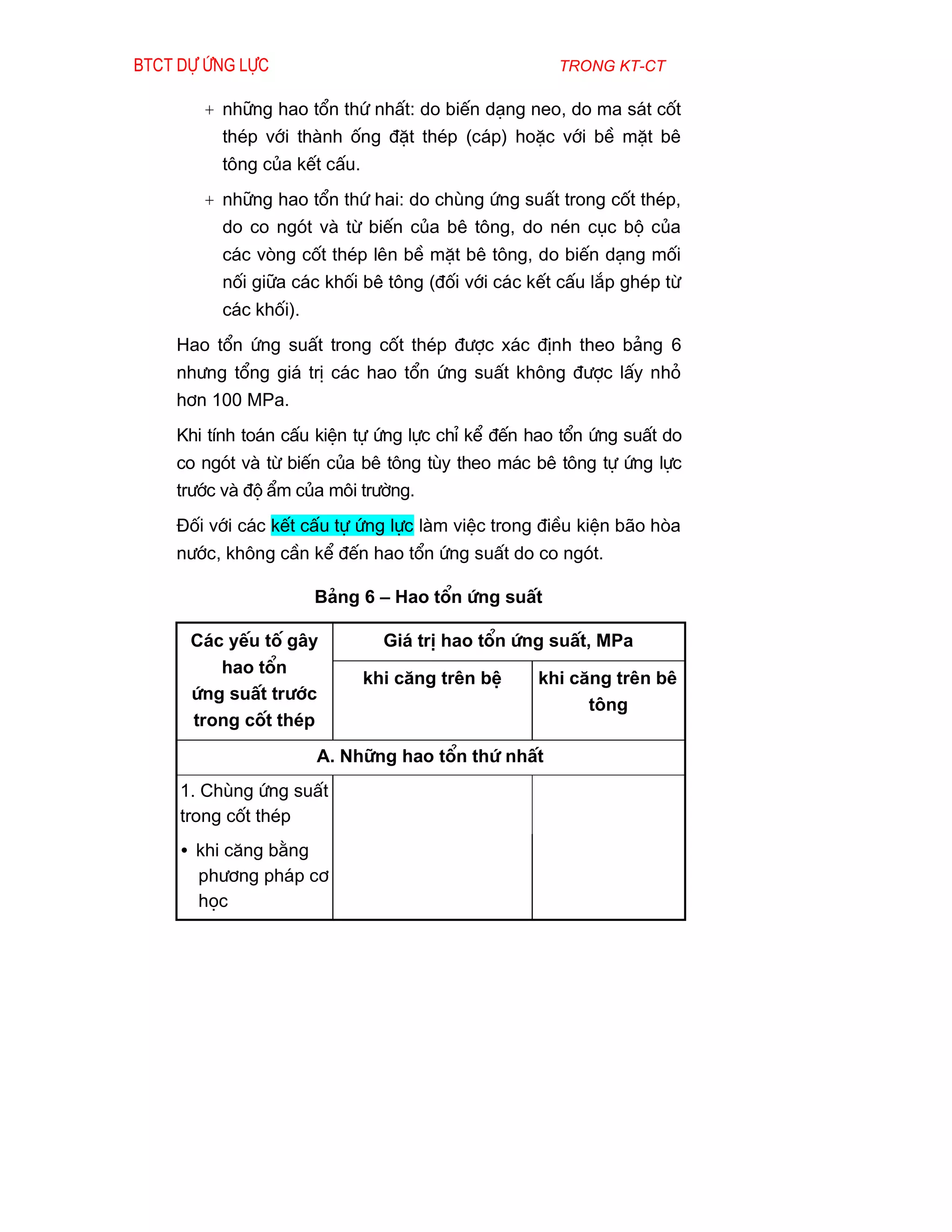 Btct dù øng lùc                                     trong kt-ct

       + nh÷ng hao tæn thø nhÊt: do biÕn d¹ng neo, do ma s¸t cèt
         thÐp víi thµnh èng ®Æt thÐp (c¸p) hoÆc víi bÒ mÆt bª
         t«ng cña kÕt cÊu.
       + nh÷ng hao tæn thø hai: do chïng øng suÊt trong cèt thÐp,
         do co ngãt vµ tõ biÕn cña bª t«ng, do nÐn côc bé cña
         c¸c vßng cèt thÐp lªn bÒ mÆt bª t«ng, do biÕn d¹ng mèi
         nèi gi÷a c¸c khèi bª t«ng (®èi víi c¸c kÕt cÊu l¾p ghÐp tõ
         c¸c khèi).
    Hao tæn øng suÊt trong cèt thÐp ®­îc x¸c ®Þnh theo b¶ng 6
    nh­ng tæng gi¸ trÞ c¸c hao tæn øng suÊt kh«ng ®­îc lÊy nhá
    h¬n 100 MPa.
    Khi tÝnh to¸n cÊu kiÖn tù øng lùc chØ kÓ ®Õn hao tæn øng suÊt do
    co ngãt vµ tõ biÕn cña bª t«ng tïy theo m¸c bª t«ng tù øng lùc
    tr­íc vµ ®é Èm cña m«i tr­êng.
    §èi víi c¸c kÕt cÊu tù øng lùc lµm viÖc trong ®iÒu kiÖn b·o hßa
    n­íc, kh«ng cÇn kÓ ®Õn hao tæn øng suÊt do co ngãt.

                      B¶ng 6 – Hao tæn øng suÊt

      C¸c yÕu tè g©y           Gi¸ trÞ hao tæn øng suÊt, MPa
         hao tæn
                             khi c¨ng trªn bÖ    khi c¨ng trªn bª
      øng suÊt tr­íc
                                                       t«ng
      trong cèt thÐp
                      A. Nh÷ng hao tæn thø nhÊt
     1. Chïng øng suÊt
     trong cèt thÐp
     • khi c¨ng b»ng
       ph­¬ng ph¸p c¬
       häc
 