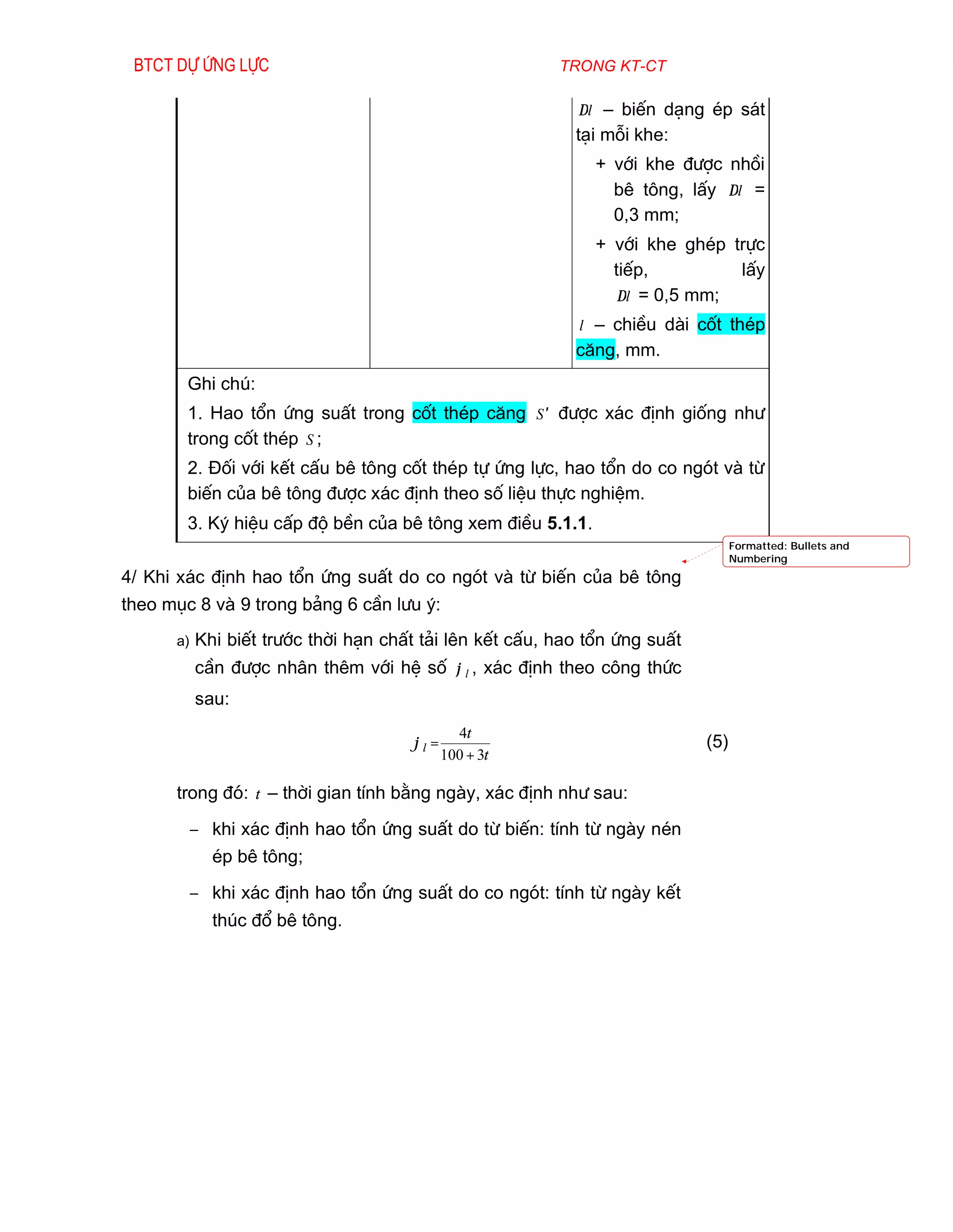 Btct dù øng lùc                                         trong kt-ct

                                                           ∆l – biÕn d¹ng Ðp s¸t
                                                           t¹i mçi khe:
                                                              + víi khe ®­îc nhåi
                                                                bª t«ng, lÊy ∆l =
                                                                0,3 mm;
                                                              + víi khe ghÐp trùc
                                                                tiÕp,         lÊy
                                                                 ∆l = 0,5 mm;
                                                            l – chiÒu dµi cèt thÐp
                                                           c¨ng, mm.
        Ghi chó:
        1. Hao tæn øng suÊt trong cèt thÐp c¨ng S′ ®­îc x¸c ®Þnh gièng nh­
        trong cèt thÐp S ;
        2. §èi víi kÕt cÊu bª t«ng cèt thÐp tù øng lùc, hao tæn do co ngãt vµ tõ
        biÕn cña bª t«ng ®­îc x¸c ®Þnh theo sè liÖu thùc nghiÖm.
        3. Ký hiÖu cÊp ®é bÒn cña bª t«ng xem ®iÒu 5.1.1.
                                                                                  Formatted: Bullets and
                                                                                  Numbering
4/ Khi x¸c ®Þnh hao tæn øng suÊt do co ngãt vµ tõ biÕn cña bª t«ng
theo môc 8 vµ 9 trong b¶ng 6 cÇn l­u ý:
      a)   Khi biÕt tr­íc thêi h¹n chÊt t¶i lªn kÕt cÊu, hao tæn øng suÊt
           cÇn ®­îc nh©n thªm víi hÖ sè ϕ l , x¸c ®Þnh theo c«ng thøc
           sau:
                                               4t
                                      ϕl =                                  (5)
                                             100 + 3t

      trong ®ã: t – thêi gian tÝnh b»ng ngµy, x¸c ®Þnh nh­ sau:
        − khi x¸c ®Þnh hao tæn øng suÊt do tõ biÕn: tÝnh tõ ngµy nÐn
             Ðp bª t«ng;
        − khi x¸c ®Þnh hao tæn øng suÊt do co ngãt: tÝnh tõ ngµy kÕt
             thóc ®æ bª t«ng.
 