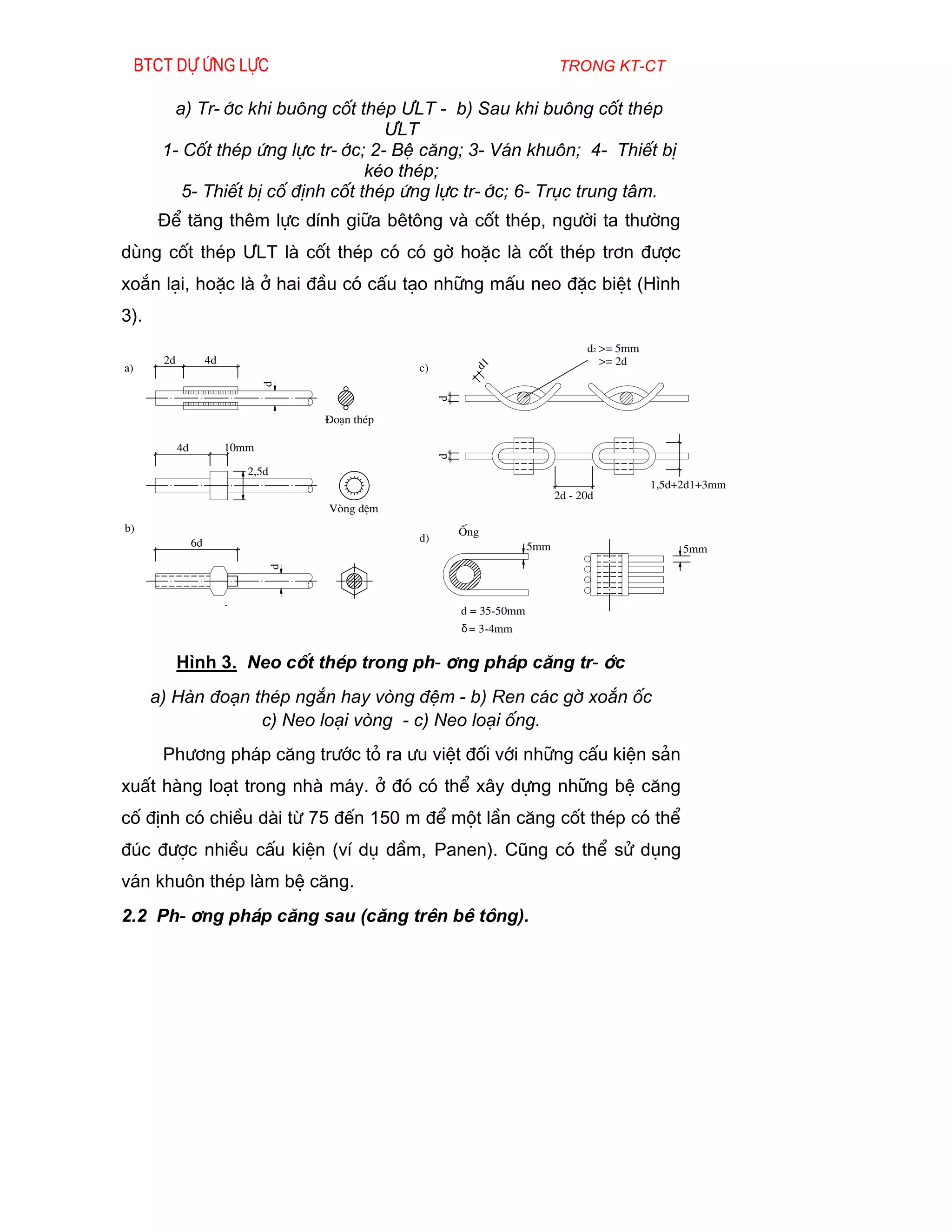 Btct dù øng lùc                                                            trong kt-ct

          a) Tr-íc khi bu«ng cèt thÐp ¦LT - b) Sau khi bu«ng cèt thÐp
                                      ¦LT
        1- Cèt thÐp øng lùc tr-íc; 2- BÖ c¨ng; 3- V¸n khu«n; 4- ThiÕt bÞ
                                    kÐo thÐp;
           5- ThiÕt bÞ cè ®Þnh cèt thÐp øng lùc tr-íc; 6- Trôc trung t©m.
       §Ó t¨ng thªm lùc dÝnh gi÷a bªt«ng vµ cèt thÐp, ng­êi ta th­êng
dïng cèt thÐp ¦LT lµ cèt thÐp cã cã gê hoÆc lµ cèt thÐp tr¬n ®­îc
xo¾n l¹i, hoÆc lµ ë hai ®Çu cã cÊu t¹o nh÷ng mÊu neo ®Æc biÖt (H×nh
3).
                                                                                      d2 >= 5mm
        2d             4d                                                                >= 2d
a)                                                 c)             d1
                                   d




                                                        d
                                       §o¹n thÐp

             4d             10mm                        d

                               2,5d
                                                                                                  1,5d+2d1+3mm
                                                                                2d - 20d
                                       Vßng ®Öm
b)                                                          èng
                  6d                               d)
                                                                          5mm                          5mm
                                   d




                                                            d = 35-50mm
                                                            δ = 3-4mm


             H×nh 3. Neo cèt thÐp trong ph-¬ng ph¸p c¨ng tr-íc
      a) Hµn ®o¹n thÐp ng¾n hay vßng ®Öm - b) Ren c¸c gê xo¾n èc
                   c) Neo lo¹i vßng - c) Neo lo¹i èng.
        Ph­¬ng ph¸p c¨ng tr­íc tá ra ­u viÖt ®èi víi nh÷ng cÊu kiÖn s¶n
xuÊt hµng lo¹t trong nhµ m¸y. ë ®ã cã thÓ x©y dùng nh÷ng bÖ c¨ng
cè ®Þnh cã chiÒu dµi tõ 75 ®Õn 150 m ®Ó mét lÇn c¨ng cèt thÐp cã thÓ
®óc ®­îc nhiÒu cÊu kiÖn (vÝ dô dÇm, Panen). Còng cã thÓ sö dông
v¸n khu«n thÐp lµm bÖ c¨ng.
2.2 Ph-¬ng ph¸p c¨ng sau (c¨ng trªn bª t«ng).
 