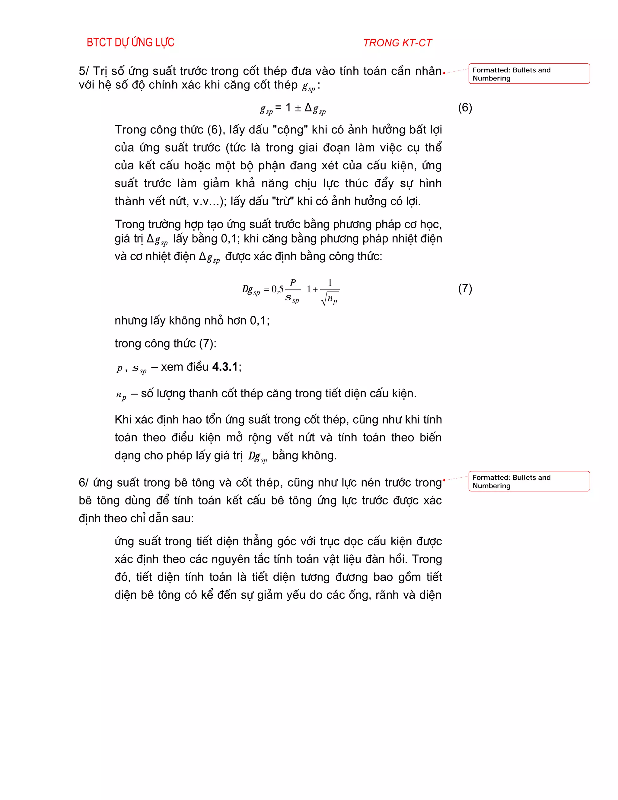 Btct dù øng lùc                                               trong kt-ct

5/ TrÞ sè øng suÊt tr­íc trong cèt thÐp ®­a vµo tÝnh to¸n cÇn nh©n                 Formatted: Bullets and
                                                                                   Numbering
víi hÖ sè ®é chÝnh x¸c khi c¨ng cèt thÐp γ sp :
                                    γ sp = 1 ± ∆ γ sp                        (6)
      Trong c«ng thøc (6), lÊy dÊu "céng" khi cã ¶nh h­ëng bÊt lîi
      cña øng suÊt tr­íc (tøc lµ trong giai ®o¹n lµm viÖc cô thÓ
      cña kÕt cÊu hoÆc mét bé phËn ®ang xÐt cña cÊu kiÖn, øng
      suÊt tr­íc lµm gi¶m kh¶ n¨ng chÞu lùc thóc ®Èy sù h×nh
      thµnh vÕt nøt, v.v...); lÊy dÊu "trõ" khi cã ¶nh h­ëng cã lîi.
      Trong tr­êng hîp t¹o øng suÊt tr­íc b»ng ph­¬ng ph¸p c¬ häc,
      gi¸ trÞ ∆ γ sp lÊy b»ng 0,1; khi c¨ng b»ng ph­¬ng ph¸p nhiÖt ®iÖn
      vµ c¬ nhiÖt ®iÖn ∆ γ sp ®­îc x¸c ®Þnh b»ng c«ng thøc:

                                               P  1 + 1 
                                                           
                                ∆γ sp = 0,5                                  (7)
                                              σ sp     np 
                                                          
      nh­ng lÊy kh«ng nhá h¬n 0,1;
      trong c«ng thøc (7):

       p , σ sp – xem ®iÒu 4.3.1;

       n p – sè l­îng thanh cèt thÐp c¨ng trong tiÕt diÖn cÊu kiÖn.

      Khi x¸c ®Þnh hao tæn øng suÊt trong cèt thÐp, còng nh­ khi tÝnh
      to¸n theo ®iÒu kiÖn më réng vÕt nøt vµ tÝnh to¸n theo biÕn
      d¹ng cho phÐp lÊy gi¸ trÞ ∆γ sp b»ng kh«ng.
                                                                                   Formatted: Bullets and
6/ øng suÊt trong bª t«ng vµ cèt thÐp, còng nh­ lùc nÐn tr­íc trong                Numbering

bª t«ng dïng ®Ó tÝnh to¸n kÕt cÊu bª t«ng øng lùc tr­íc ®­îc x¸c
®Þnh theo chØ dÉn sau:
      øng suÊt trong tiÕt diÖn th¼ng gãc víi trôc däc cÊu kiÖn ®­îc
      x¸c ®Þnh theo c¸c nguyªn t¾c tÝnh to¸n vËt liÖu ®µn håi. Trong
      ®ã, tiÕt diÖn tÝnh to¸n lµ tiÕt diÖn t­¬ng ®­¬ng bao gåm tiÕt
      diÖn bª t«ng cã kÓ ®Õn sù gi¶m yÕu do c¸c èng, r·nh vµ diÖn
 