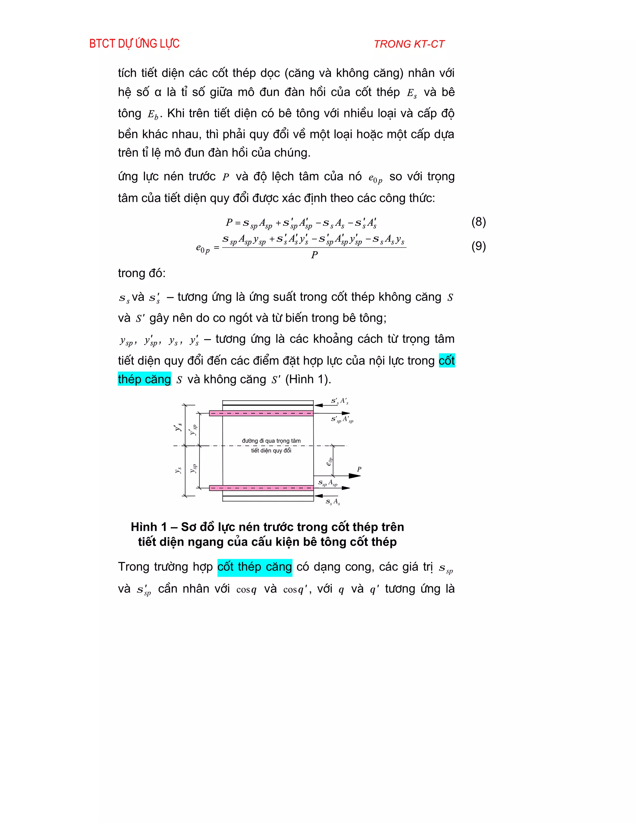 Btct dù øng lùc                                                                         trong kt-ct

    tÝch tiÕt diÖn c¸c cèt thÐp däc (c¨ng vµ kh«ng c¨ng) nh©n víi
    hÖ sè α lµ tØ sè gi÷a m« ®un ®µn håi cña cèt thÐp E s vµ bª
    t«ng Eb . Khi trªn tiÕt diÖn cã bª t«ng víi nhiÒu lo¹i vµ cÊp ®é
    bÒn kh¸c nhau, th× ph¶i quy ®æi vÒ mét lo¹i hoÆc mét cÊp dùa
    trªn tØ lÖ m« ®un ®µn håi cña chóng.
    øng lùc nÐn tr­íc P vµ ®é lÖch t©m cña nã e0 p so víi träng
    t©m cña tiÕt diÖn quy ®æi ®­îc x¸c ®Þnh theo c¸c c«ng thøc:
                                                      ′ ′
                                   P = σ sp Asp + σ sp Asp − σ s As − σ s As′ ′                       (8)
                                  σ sp Asp y sp + σ s As y ′ − σ sp Asp y ′ − σ s As y s
                                                    ′ ′ s        ′ ′ sp
                         e0 p =                                                                       (9)
                                                                P
    trong ®ã:
    σ s vµ σ s – t­¬ng øng lµ øng suÊt trong cèt thÐp kh«ng c¨ng S
             ′

    vµ S ′ g©y nªn do co ngãt vµ tõ biÕn trong bª t«ng;
     y sp , y′ , y s , y′ – t­¬ng øng lµ c¸c kho¶ng c¸ch tõ träng t©m
             sp         s

    tiÕt diÖn quy ®æi ®Õn c¸c ®iÓm ®Æt hîp lùc cña néi lùc trong cèt
    thÐp c¨ng S vµ kh«ng c¨ng S ′ (H×nh 1).
                                                                        σ's A's

                                                                        σ'sp A'sp
                y's
                      y'sp




                                       ®­êng ®i qua träng t©m
                                          tiÕt diÖn quy ®æi
                                                                     e0p
                      ysp




                                                                                    P
                ys




                                                                    σsp Asp

                                                                      σs As


      H×nh 1 – S¬ ®å lùc nÐn tr­íc trong cèt thÐp trªn
       tiÕt diÖn ngang cña cÊu kiÖn bª t«ng cèt thÐp

    Trong tr­êng hîp cèt thÐp c¨ng cã d¹ng cong, c¸c gi¸ trÞ σ sp
    vµ σ sp cÇn nh©n víi cos θ vµ cos θ ′ , víi θ vµ θ ′ t­¬ng øng lµ
         ′
 