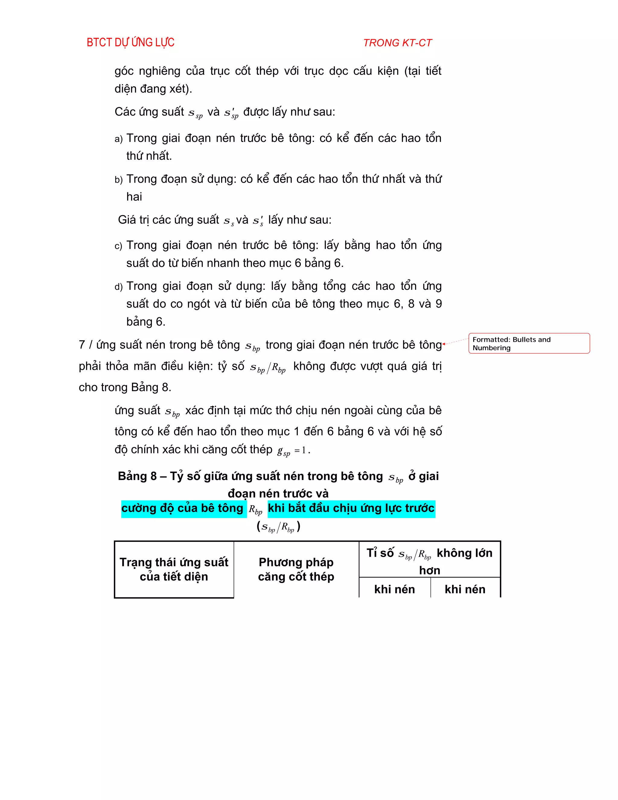 Btct dù øng lùc                                      trong kt-ct

      gãc nghiªng cña trôc cèt thÐp víi trôc däc cÊu kiÖn (t¹i tiÕt
      diÖn ®ang xÐt).
      C¸c øng suÊt σ sp vµ σ sp ®­îc lÊy nh­ sau:
                             ′

      a)   Trong giai ®o¹n nÐn tr­íc bª t«ng: cã kÓ ®Õn c¸c hao tæn
           thø nhÊt.
      b)   Trong ®o¹n sö dông: cã kÓ ®Õn c¸c hao tæn thø nhÊt vµ thø
           hai
       Gi¸ trÞ c¸c øng suÊt σ s vµ σ s lÊy nh­ sau:
                                     ′

      c)   Trong giai ®o¹n nÐn tr­íc bª t«ng: lÊy b»ng hao tæn øng
           suÊt do tõ biÕn nhanh theo môc 6 b¶ng 6.
      d)   Trong giai ®o¹n sö dông: lÊy b»ng tæng c¸c hao tæn øng
           suÊt do co ngãt vµ tõ biÕn cña bª t«ng theo môc 6, 8 vµ 9
           b¶ng 6.
                                                                            Formatted: Bullets and
7 / øng suÊt nÐn trong bª t«ng σ bp trong giai ®o¹n nÐn tr­íc bª t«ng       Numbering

ph¶i tháa m·n ®iÒu kiÖn: tû sè σ bp Rbp kh«ng ®­îc v­ît qu¸ gi¸ trÞ
cho trong B¶ng 8.
      øng suÊt σ bp x¸c ®Þnh t¹i møc thí chÞu nÐn ngoµi cïng cña bª
      t«ng cã kÓ ®Õn hao tæn theo môc 1 ®Õn 6 b¶ng 6 vµ víi hÖ sè
      ®é chÝnh x¸c khi c¨ng cèt thÐp γ sp = 1 .

       B¶ng 8 – Tû sè gi÷a øng suÊt nÐn trong bª t«ng σ bp ë giai
                          ®o¹n nÐn tr­íc vµ
       c­êng ®é cña bª t«ng Rbp khi b¾t ®Çu chÞu øng lùc tr­íc
                               ( σ bp Rbp )

                                                      TØ sè σ bp Rbp kh«ng lín
       Tr¹ng th¸i øng suÊt         Ph­¬ng ph¸p
                                                                 h¬n
          cña tiÕt diÖn            c¨ng cèt thÐp
                                                        khi nÐn         khi nÐn
 