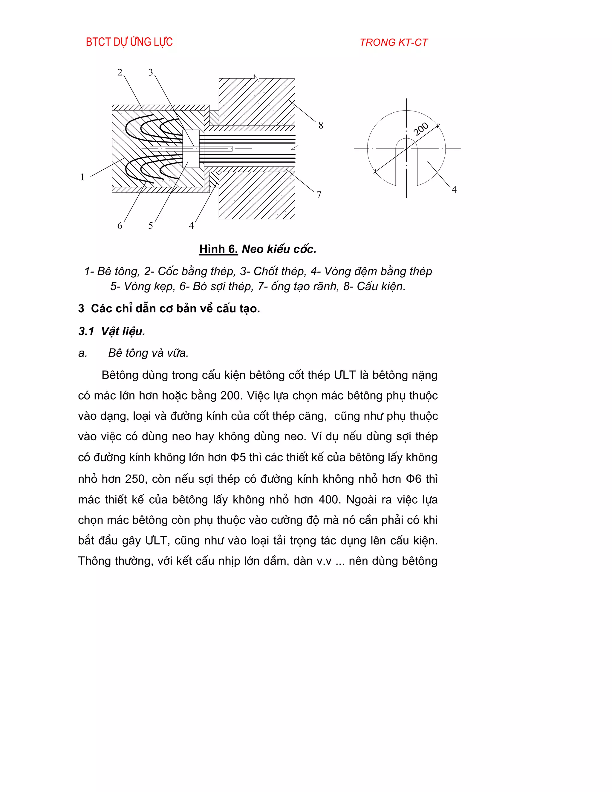 Btct dù øng lùc                                      trong kt-ct

         2      3




                                                     8               0
                                                                  20



1
                                                                         4
                                                 7


         6      5        4

                             H×nh 6. Neo kiÓu cèc.
 1- Bª t«ng, 2- Cèc b»ng thÐp, 3- Chèt thÐp, 4- Vßng ®Öm b»ng thÐp
      5- Vßng kÑp, 6- Bã sîi thÐp, 7- èng t¹o r·nh, 8- CÊu kiÖn.
3 C¸c chØ dÉn c¬ b¶n vÒ cÊu t¹o.
3.1 VËt liÖu.
a.     Bª t«ng vµ v÷a.
      Bªt«ng dïng trong cÊu kiÖn bªt«ng cèt thÐp ¦LT lµ bªt«ng nÆng
cã m¸c lín h¬n hoÆc b»ng 200. ViÖc lùa chän m¸c bªt«ng phô thuéc
vµo d¹ng, lo¹i vµ ®­êng kÝnh cña cèt thÐp c¨ng, còng nh­ phô thuéc
vµo viÖc cã dïng neo hay kh«ng dïng neo. VÝ dô nÕu dïng sîi thÐp
cã ®­êng kÝnh kh«ng lín h¬n Φ5 th× c¸c thiÕt kÕ cña bªt«ng lÊy kh«ng
nhá h¬n 250, cßn nÕu sîi thÐp cã ®­êng kÝnh kh«ng nhá h¬n Φ6 th×
m¸c thiÕt kÕ cña bªt«ng lÊy kh«ng nhá h¬n 400. Ngoµi ra viÖc lùa
chän m¸c bªt«ng cßn phô thuéc vµo c­êng ®é mµ nã cÇn ph¶i cã khi
b¾t ®Çu g©y ¦LT, còng nh­ vµo lo¹i t¶i träng t¸c dông lªn cÊu kiÖn.
Th«ng th­êng, víi kÕt cÊu nhÞp lín dÇm, dµn v.v ... nªn dïng bªt«ng
 