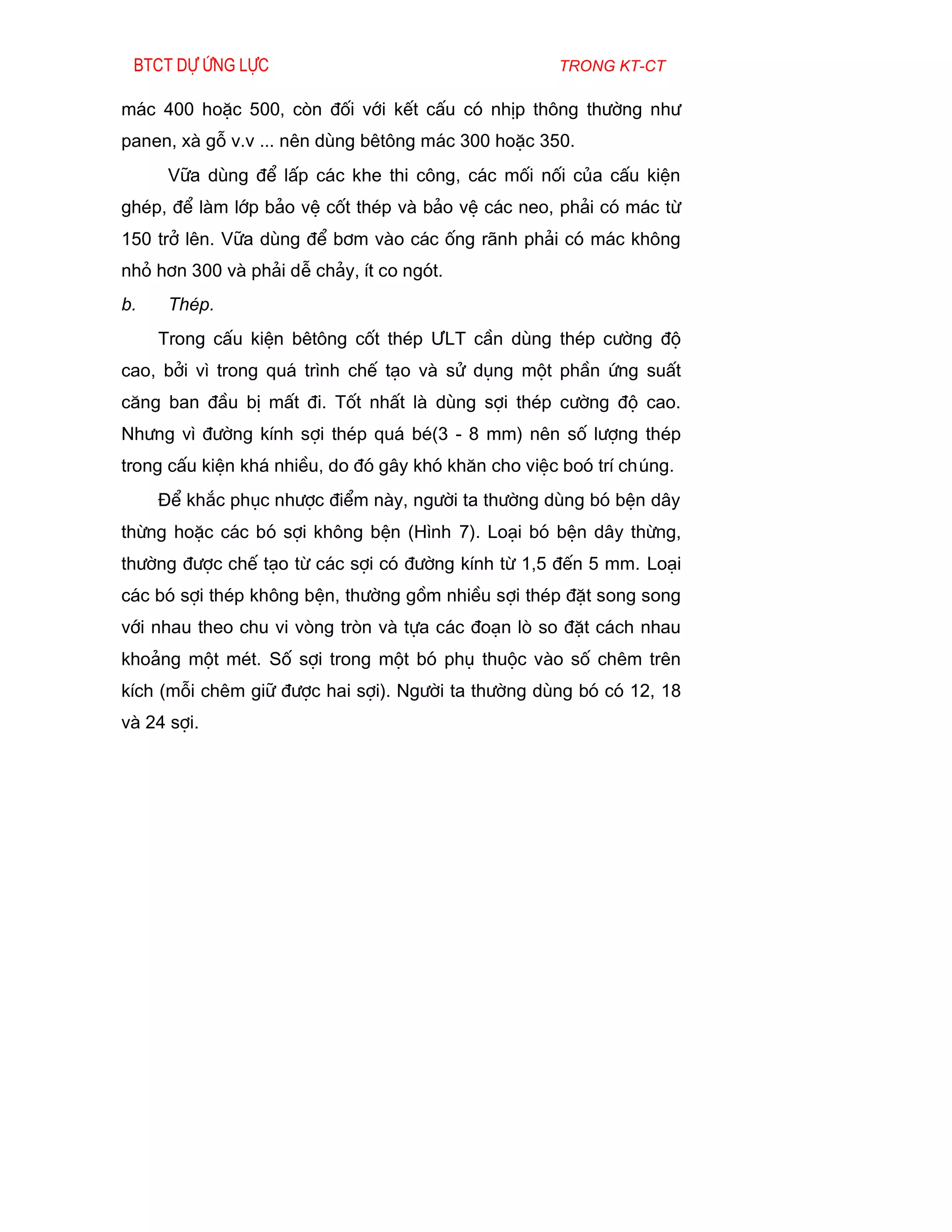 Btct dù øng lùc                                     trong kt-ct

m¸c 400 hoÆc 500, cßn ®èi víi kÕt cÊu cã nhÞp th«ng th­êng nh­
panen, xµ gç v.v ... nªn dïng bªt«ng m¸c 300 hoÆc 350.
      V÷a dïng ®Ó lÊp c¸c khe thi c«ng, c¸c mèi nèi cña cÊu kiÖn
ghÐp, ®Ó lµm líp b¶o vÖ cèt thÐp vµ b¶o vÖ c¸c neo, ph¶i cã m¸c tõ
150 trë lªn. V÷a dïng ®Ó b¬m vµo c¸c èng r·nh ph¶i cã m¸c kh«ng
nhá h¬n 300 vµ ph¶i dÔ ch¶y, Ýt co ngãt.
b.    ThÐp.
     Trong cÊu kiÖn bªt«ng cèt thÐp ¦LT cÇn dïng thÐp c­êng ®é
cao, bëi v× trong qu¸ tr×nh chÕ t¹o vµ sö dông mét phÇn øng suÊt
c¨ng ban ®Çu bÞ mÊt ®i. Tèt nhÊt lµ dïng sîi thÐp c­êng ®é cao.
Nh­ng v× ®­êng kÝnh sîi thÐp qu¸ bÐ(3 - 8 mm) nªn sè l­îng thÐp
trong cÊu kiÖn kh¸ nhiÒu, do ®ã g©y khã kh¨n cho viÖc boã trÝ chóng.
     §Ó kh¾c phôc nh­îc ®iÓm nµy, ng­êi ta th­êng dïng bã bÖn d©y
thõng hoÆc c¸c bã sîi kh«ng bÖn (H×nh 7). Lo¹i bã bÖn d©y thõng,
th­êng ®­îc chÕ t¹o tõ c¸c sîi cã ®­êng kÝnh tõ 1,5 ®Õn 5 mm. Lo¹i
c¸c bã sîi thÐp kh«ng bÖn, th­êng gåm nhiÒu sîi thÐp ®Æt song song
víi nhau theo chu vi vßng trßn vµ tùa c¸c ®o¹n lß so ®Æt c¸ch nhau
kho¶ng mét mÐt. Sè sîi trong mét bã phô thuéc vµo sè chªm trªn
kÝch (mçi chªm gi÷ ®­îc hai sîi). Ng­êi ta th­êng dïng bã cã 12, 18
vµ 24 sîi.
 