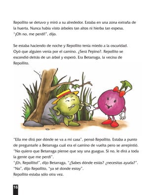 En la Huerta cuento   13/1/04   16:43   Página 16




        Repollito se detuvo y miró a su alrededor. Estaba en una zona extraña de
        la huerta. Nunca había visto árboles tan altos ni hierba tan espesa.
        “¡Oh no, me perdí!”, dijo.

        Se estaba haciendo de noche y Repollito tenía miedo a la oscuridad.
        Oyó que alguien venia por el camino. ¿Será Pepino?. Repollito se
        escondió detrás de un árbol y esperó. Era Betarraga, la vecina de
        Repollito.




        “Ella me dirá por dónde se va a mi casa”, pensó Repollito. Estaba a punto
        de preguntarle a Betarraga cuál era el camino de vuelta pero se arrepintió.
        “No quiero que Betarraga piense que soy una guagua. Si no, le dirá a toda
        la gente que me perdí”.
        “¡Eh, Repollito!”, dijo Betarraga, “¿Sabes dónde estás? ¿necesitas ayuda?”.
        “No”, dijo Repollito, “ya sé donde estoy”.
        Repollito estaba sólo otra vez.


        16
 