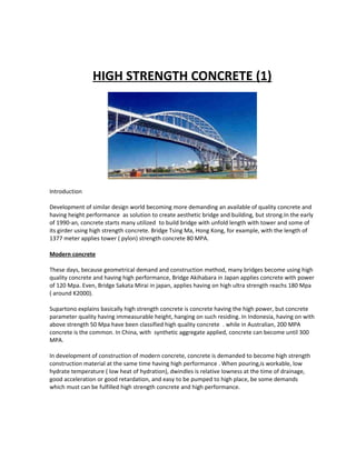 HIGH STRENGTH CONCRETE (1)
Introduction
Development of similar design world becoming more demanding an available of quality concrete and
having height performance as solution to create aesthetic bridge and building, but strong.In the early
of 1990-an, concrete starts many utilized to build bridge with unfold length with tower and some of
its girder using high strength concrete. Bridge Tsing Ma, Hong Kong, for example, with the length of
1377 meter applies tower ( pylon) strength concrete 80 MPA.
Modern concrete
These days, because geometrical demand and construction method, many bridges become using high
quality concrete and having high performance, Bridge Akihabara in Japan applies concrete with power
of 120 Mpa. Even, Bridge Sakata Mirai in japan, applies having on high ultra strength reachs 180 Mpa
( around K2000).
Supartono explains basically high strength concrete is concrete having the high power, but concrete
parameter quality having immeasurable height, hanging on such residing. In Indonesia, having on with
above strength 50 Mpa have been classified high quality concrete . while in Australian, 200 MPA
concrete is the common. In China, with synthetic aggregate applied, concrete can become until 300
MPA.
In development of construction of modern concrete, concrete is demanded to become high strength
construction material at the same time having high performance . When pouring,is workable, low
hydrate temperature ( low heat of hydration), dwindles is relative lowness at the time of drainage,
good acceleration or good retardation, and easy to be pumped to high place, be some demands
which must can be fulfilled high strength concrete and high performance.
 