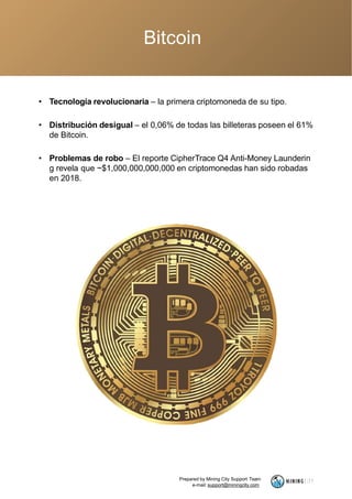 Bitcoin
• Tecnología revolucionaria – la primera criptomoneda de su tipo.
• Distribución desigual – el 0,06% de todas las billeteras poseen el 61%
de Bitcoin.
• Problemas de robo – El reporte CipherTrace Q4 Anti-Money Launderin
g revela que ~$1,000,000,000,000 en criptomonedas han sido robadas
en 2018.
Prepared by Mining City Support Team
e-mail: support@miningcity.com
 