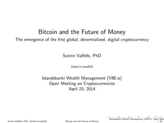 Bitcoin and the Future of Money
The emergence of the ﬁrst global, decentralized, digital cryptocurrency
Sveinn Valfells, PhD
linkd.in/wtaHi5
Islandsbanki Wealth Management (VIB.is)
Open Meeting on Cryptocurrencies
April 23, 2014
Sveinn Valfells, PhD (linkd.in/wtaHi5) Bitcoin and the Future of Money
Islandsbanki Wealth Management (VIB.is) Open Meet
/ 18
 