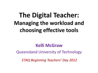 The Digital Teacher:
Managing the workload and
 choosing effective tools

           Kelli McGraw
Queensland University of Technology
   ETAQ Beginning Teachers’ Day 2012
 