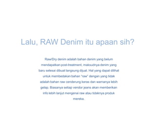 Lalu, RAW Denim itu apaan sih?
        Raw/Dry denim adalah bahan denim yang belum
     mendapatkan post-treatment, maksudnya denim yang
    baru selesai dibuat langsung dijual. Hal yang dapat dilihat
       untuk membedakan bahan “raw” dengan yang tidak
     adalah bahan raw cenderung keras dan warnanya lebih
     gelap. Biasanya setiap vendor jeans akan memberikan
       info lebih lanjut mengenai raw atau tidaknya produk
                             mereka.
 