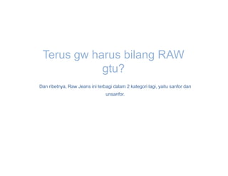 Terus gw harus bilang RAW
            gtu?
Dan ribetnya, Raw Jeans ini terbagi dalam 2 kategori lagi, yaitu sanfor dan
                                unsanfor.
 