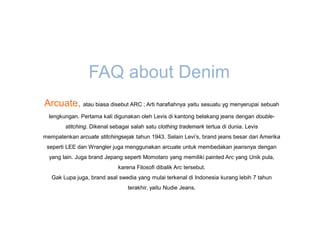 FAQ about Denim
Arcuate, atau biasa disebut ARC ; Arti harafiahnya yaitu sesuatu yg menyerupai sebuah
  lengkungan. Pertama kali digunakan oleh Levis di kantong belakang jeans dengan double-
        stitching. Dikenal sebagai salah satu clothing trademark tertua di dunia. Levis
mempatenkan arcuate stitchingsejak tahun 1943. Selain Levi’s, brand jeans besar dari Amerika
 seperti LEE dan Wrangler juga menggunakan arcuate untuk membedakan jeansnya dengan
  yang lain. Juga brand Jepang seperti Momotaro yang memiliki painted Arc yang Unik pula,
                             karena Filosofi dibalik Arc tersebut.
   Gak Lupa juga, brand asal swedia yang mulai terkenal di Indonesia kurang lebih 7 tahun
                                 terakhir, yaitu Nudie Jeans.
 