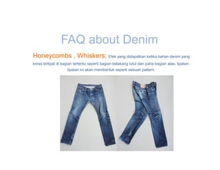 FAQ about Denim
Honeycombs , Whiskers; Efek yang didapatkan ketika bahan denim yang
keras terlipat di bagian tertentu seperti bagian belakang lutut dan paha bagian atas. lipatan-
                    lipatan ini akan membentuk seperti sebuah pattern.
 