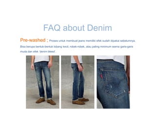 FAQ about Denim
Pre-washed ; Proses untuk membuat jeans memiliki efek sudah dipakai sebelumnya.
Bisa berupa bentuk-bentuk lobang kecil, robek-robek, atau paling minimum warna garis-garis
muda dan efek ‘denim bleed’.
 