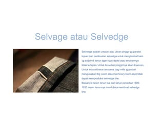 Selvage atau Selvedge
          Selvedge adalah untaian atau uliran pinggir yg paralel.
          tujuan dari pembuatan selvedge untuk menghindari kain
          yg sudah di tenun agar tidak dedel atau tenunannya
          tidak terlepas. Untuk itu setiap pinggirnya akan di woven.
          Untuk industri besar terutama bagi mills yg sudah
          mengunakan Big Loom atau machinery loom akan tidak
          dapat memproduksi selvedge line.
          Biasanya mesin tenun tua dari tahun perakitan 1890-
          1930 mesin tenunnya masih bisa membuat selvedge
          line.
 