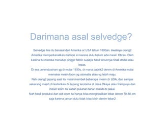 Darimana asal selvedge?
   Selvedge line itu berasal dari Amerika or USA tahun 1800an. Awalnya orang2
 Amerika memperkenalkan metode ini karena dulu belum ada mesin Obras. Oleh
 karena itu mereka menutup pinggir fabric supaya hasil tenunnya tidak dedel atau
                                      lepas.
 Di era penrindustrian yg di mulai 1930s, di mana pabrik2 denim di Amerika mulai
              memakai mesin loom yg otomatis alias yg lebih maju.
 Nah orang2 jepang saat itu mulai membeli beberapa mesin dr USA, dan sampai
sekarang masih di lestarikan di Jepang terutama di desa Okaya atau Rampuya dan
               mesin loom itu sudah puluhan tahun masih di pakai.
Nah hasil produksi dari old loom itu hanya bisa menghasilkan lebar denim 70-80 cm
               saja karena jaman dulu tidak bisa bikin denim lebar2
 