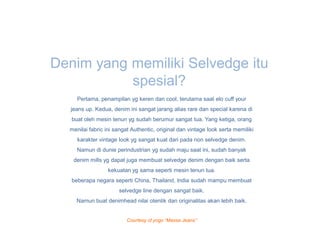 Denim yang memiliki Selvedge itu
           spesial?
     Pertama, penampilan yg keren dan cool, terutama saat elo cuff your
   jeans up. Kedua, denim ini sangat jarang alias rare dan special karena di
   buat oleh mesin tenun yg sudah berumur sangat tua. Yang ketiga, orang
  menilai fabric ini sangat Authentic, original dan vintage look serta memiliki
     karakter vintage look yg sangat kuat dari pada non selvedge denim.
     Namun di dunie perindustrian yg sudah maju saat ini, sudah banyak
    denim mills yg dapat juga membuat selvedge denim dengan baik serta
                  kekuatan yg sama seperti mesin tenun tua.
   beberapa negara seperti China, Thailand, India sudah mampu membuat
                      selvedge line dengan sangat baik.
     Namun buat denimhead nilai otentik dan originalitas akan lebih baik.


                         Courtesy of yogo “Massa Jeans”
 