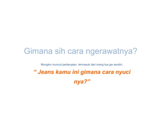 Gimana sih cara ngerawatnya?
    Mungkin muncul pertanyaan, termasuk dari orang tua gw sendiri,

  “ Jeans kamu ini gimana cara nyuci
                            nya?”
 