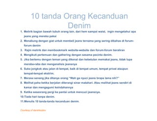 10 tanda Orang Kecanduan
                   Denim
1. Melirik bagian bawah tubuh orang lain, dari hem sampai waist, ingin mengetahui apa
   jeans yang mereka pakai
2. Menabung dengan giat untuk membeli jeans ternama yang sering dibahas di forum-
   forum denim
3. Rajin melirik dan membookmark website-website dan forum-forum beraliran
4. Mengikuti pertemuan dan gathering dengan sesama pecinta denim.
5. Jika bertemu dengan teman yang dikenal dan kebetulan memakai jeans, tidak lupa
   meraba-raba dan menganalisis jeansnya
6. Suka jongkok atau jalan di tempat, baik di tempat umum, tempat privat ataupun
   tempat-tempat ekstrim.
7. Merasa senang jika ditanya orang “Wah ga nyuci jeans brapa lama nih?”
8. Melihat paha ketika berjalan diterangi sinar matahari. Atau melihat jeans sendiri di
   kamar dan mengagumi keindahannya
9. Ketika seseorang pergi ke pantai untuk mencuci jeansnya.
10.Tiada hari tanpa denim.
11.Menulis 10 tanda-tanda kecanduan denim.


Courtesy of darahkubiru
 