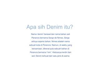 Apa sih Denim itu?
   Nama ‘denim’ berasal dari nama bahan asli
   Perancis bernama Serge de Nimes. Serge
   artinya sejenis bahan. Nimes adalah nama
 sebuah kota di Perancis. Namun, di waktu yang
   bersamaan, dikenal pula sebuah bahan di
 Perancis bernama “nim”. Keduanya terdiri dari
   wol. Denim terbuat dari satu jenis & warna
 