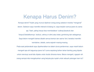 Kenapa Harus Denim?
 Kenapa denim? Itulah yang muncul dipikiran orang-orang sebelum mereka “mengenal”

 denim. Sebelum saya memiliki interest di bidang ini, saya berpikir semua jeans itu sama

            aja. Yaah, paling hanya bisa membedakan ‘cutbray’(bootcut) dan

  ‘braycut’(kebalikannya bootcut, skinny or slim) atau ketat, gombrong dan sebagainya.

  Saya belum mengerti bahwa dibalik semua bentuk dan warna ‘biru’ tersebut memiliki

                    keindahan, details, serta sejarah masing-masing.

Pada saat pertamakali saya diperkenalkan ke dalam dunia perdeniman, saya masih belum

 mengerti apa sih bagusnya jeans itu? cuma sepotong bahan tahan banting yang dipake

untuk menutupi aurat lalu dipake untuk duduk dimana-mana. Belum mengerti, ngapain sih

orang sampai rela mengeluarkan uang berjuta-juta rupiah untuk sebuah potongan kain itu?
 
