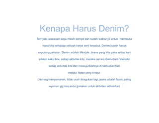 Kenapa Harus Denim?
Ternyata wawasan saya masih sempit dan sudah waktunya untuk membuka

    mata kita terhadap sebuah karya seni tersebut. Denim bukan hanya

sepotong pakaian. Denim adalah lifestyle. Jeans yang kita pake setiap hari

 adalah saksi bisu setiap aktivitas kita, mereka secara diam-diam ‘menulis’

         setiap aktivitas kita dan mewujudkannya di kemudian hari

                        melalui fades yang timbul.

Dari segi kenyamanan, tidak usah diragukan lagi, jeans adalah fabric paling

         nyaman yg bisa anda gunakan untuk aktivitas sehari-hari
 