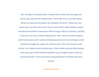 Dan, Seringkali kita apabila belum mengenal denim hanya bisa men-judge dari

  luarnya saja. Saya beritahu kepada kalian, denim lebih dari itu, jauh lebih dalam.

   Banyak hal yang bisa kita pelajari dan perhatikan dari denim. Setiap unsur dari

 sebuah jeans memiliki cerita sendiri. Khusus untuk LEVIS, details-detailnya seakan

membawa kita kembali ke masa-masa 1800-an hingga 1900-an. Contohnya, pada Big

  E (sebutan untuk Levis Vintage Clothing) tahun 1944, mereka memakai doughnut

button karena pada saat itu sedang berlangsung perang dunia ke-II sehingga mereka

  menghemat penggunaan copper utk membuat peluru. Dan masih banyak contoh

lainnya. Levi’s adalah pioneer daripada jeans. Selain details yang bisa dilihat dengan

  mata, jeans juga memiliki kelebihan-kelebihan yang intangible seperti contohnya,

  proses pembuatan. Proses pembuatan sangat berpengaruh terhadap hasil jeans

                                      tersebut.



                                Courtesy of darahkubiru
 