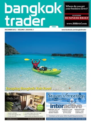 Where do you get
                                                                  your business news?




                                                                   www.BBBrief.com
                                              FREE!
DECEMBER 2012 • VOLUME 7, ISSUE NO. 1	                      www.facebook.com/bangkoktrader




 Escaping Bangkok: Koh Kood                    Page 4


                                         Season’s Greetings
                                          From : The Interactive Team




                                            interactive
                                         COMPANY SET-UP     PROPERTY LAW    IMMIGRATION
                                           ACCOUNTING        CONVEYANCE      FAMILY LAW
                                          WORK PERMIT         30 YR LEASE    CONTRACTS

                                           Contact us for your 2012 Audit Requirements.
                                         WWW.INTERACTIVETHAILAND.COM | 02-653-0043
 