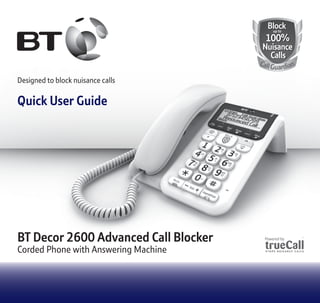 Designed to block nuisance calls
Quick User Guide
BlockBlock
100%
Nuisance
Calls
100%
Nuisance
Calls
up toup to
CallGuardian
BT Decor 2600 Advanced Call Blocker
Corded Phone with Answering Machine
 