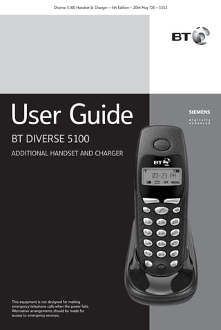 Diverse 5100 Handset & Charger ~ 4th Edition ~ 20th May ’03 ~ 5352

User Guide
BT DIVERSE 5100
ADDITIONAL HANDSET AND CHARGER

This equipment is not designed for making
emergency telephone calls when the power fails.
Alternative arrangements should be made for
access to emergency services.

 