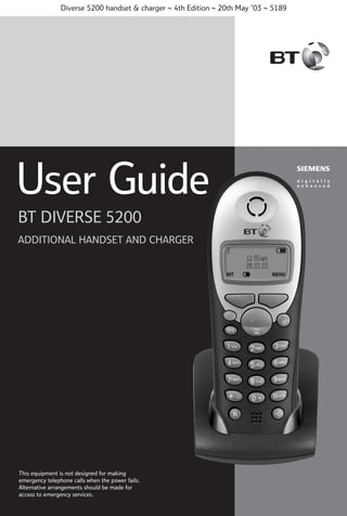 Diverse 5200 handset & charger ~ 4th Edition ~ 20th May ’03 ~ 5189

User Guide
BT DIVERSE 5200
ADDITIONAL HANDSET AND CHARGER

This equipment is not designed for making
emergency telephone calls when the power fails.
Alternative arrangements should BT Diverse
be made for
access to emergency services.

Helpline – 08457 908 070
1

 