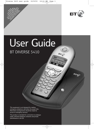22/8/03

10:14 AM

Page 1

A

T
AN O YO TE
F
U XT O
D A
YO YO CAL M M R S
U E M
Q UR U LER ST SS S
M
U
AR TE U D SU AG
TE LE ST ISP BS ING
RL PH NO LA CR
Y ON T Y IB
FE E W SE E
R
E
I
IS NU TH VIC
PA MB HO E
YA ER LD
BL .
E.

Diverse 5410 user guide

User Guide
BT DIVERSE 5410

This equipment is not designed for making
emergency telephone calls when the power fails.
Alternative arrangements should be made for
access to emergency services.
This product is intended for connection to analogue
public switched telephone networks and private
switchboards in the UK.

g

 