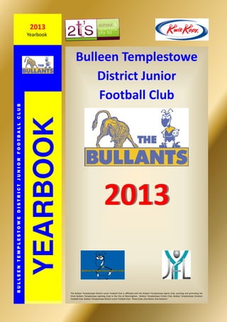Bulleen Templestowe
District Junior
Football Club
20132013
YEARBOOK
BULLEENTEMPLESTOWEDISTRICTJUNIORFOOTBALLCLUB
2013
Yearbook
The Bulleen Templestowe District Junior Football Club is aﬃliated with the Bulleen Templestowe Sports Club, assisƟng and promoƟng the
three Bulleen Templestowe sporƟng clubs in the City of Manningham. Bulleen Templestowe Cricket Club, Bulleen Templestowe Amateur
Football Club, Bulleen Templestowe District Junior Football Club. Three Clubs, One Name, One Bullants!
 