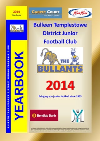 Bulleen Templestowe
District Junior
Football Club
20142014
YEARBOOK
BULLEENTEMPLESTOWEDISTRICTJUNIORFOOTBALLCLUB
2014
Yearbook
The Bulleen Templestowe District Junior Football Club is affiliated with the Bulleen Templestowe Sports Club, assisting and promoting the
three Bulleen Templestowe sporting clubs in the City of Manningham. Bulleen Templestowe Cricket Club, Bulleen Templestowe Amateur
Football Club, Bulleen Templestowe District Junior Football Club. Three Clubs, One Name, One Bullants!
Bringing you junior football since 1963
 