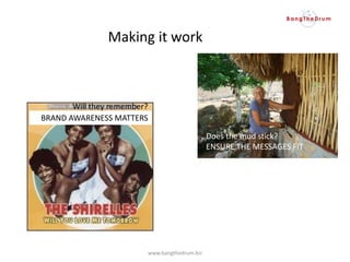 Does the mud stick?
ENSURE THE MESSAGES FIT
BRAND AWARENESS MATTERS
Will they remember?
www.bangthedrum.biz
Making it work
 