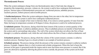 Thermodynamic Process
When the system undergoes change from one thermodynamic state to final state due change in
properties like temperature, pressure, volume etc, the system is said to have undergone thermodynamic
process. Various types of thermodynamic processes are: isothermal process, adiabatic process,
isochoric process, isobaric process and reversible process.
1) Isothermal process: When the system undergoes change from one state to the other, but its temperature
remains constant, the system is said to have undergone isothermal process.
For instance, in our example of hot water in thermos flask, if we remove certain quantity of water from the
flask, but keep its temperature constant at 50 degree Celsius, the process is said to be isothermal process.
2) Adiabatic process: The process, during which the heat content of the system or certain quantity of the
matter remains constant, is called as adiabatic process. Thus in adiabatic process no transfer of heat between
the system and its surroundings takes place. The wall of the system which does not allows the flow of heat
through it, is called as adiabatic wall, while the wall which allows the flow of heat is called as diathermic wall
3) Isochoric process: The process, during which the volume of the system remains constant, is called as
isochoric process. Heating of gas in a closed cylinder is an example of isochoric process.
4) Isobaric process: The process during which the pressure of the system remains constant is called as isobaric
process. Example: Suppose there is a fuel in piston and cylinder arrangement. When this fuel is burnt the
pressure of the gases is generated inside the engine and as more fuel burns more pressure is created. But if the
gases are allowed to expand by allowing the piston to move outside, the pressure of the system can be kept
constant.
 