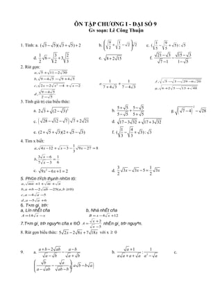 ÔN TẬP CHƯƠNG I - ĐẠI SỐ 9
Gv soạn: Lê Công Thuận
1. Tính: a. ( 3 5)( 3 5) 2− + + b. 22
2
1
2
9








−+ c. 5:)5
5
9
5
1
( +−
d.
1 3 2
6 3
2 2 3
− + e. 8 2 15+ f.
21 3 15 3
7 1 1 5
− −
−
− −
2. Rút gọn:
52
549
,
2422,
549549,
302115,
2
−
−
−+−−
+−−
−+
d
xxxc
b
a
347
1
347
1
.
−
+
+
e
4813526,
2062935,
+−+
−−−
g
f
3. Tính giá trị của biểu thức:
a. 2
2 3 (2 3)+ − b.
5 5 5 5
5 5 5 5
+ −
+
− +
g. ( )
2
7 4 28− −
c. ( )28 12 7 7 2 21− − + d. 17 3 32 17 3 32− + +
e. (2 5 3)(2 5 3)+ + + − f.
1 4
( 3): 3
3 3
− +
4. Tìm x biết:
6
1
37
63
,
8279
3
1
3124,
=
−
−
=−−−+−
x
x
b
xxxa
c. 2
9 6 1 2x x− + = d.
3 1
3 3 5 3
2 2
x x x− − =
5. Ph©n tÝch thµnh nh©n tö:
65,
54,
)0,(252,
1,
+−
−−
≥−−+
+++
aad
aac
baabbab
nmmna
6. T×m gi¸ trÞ:
a, Lín nhÊt cña b, Nhá nhÊt cña
xxA −=14 124 +−= xxB
7.T×m gi¸ trÞ nguyªn cña x ®Ó
5
2
−
+
=
x
x
A nhËn gi¸ trÞ nguyªn.
8. Rút gọn biểu thức: 5 2 2 8 7 18x x x− + với x ≥ 0
9. a.
2a b ab a b
a b a b
+ − −
−
− +
b. 2
1 1
:
a
a a a a a a
+
+ + −
c.
( )b a
a b b a
a ab ab b
 
− − ÷ ÷− − 
 
