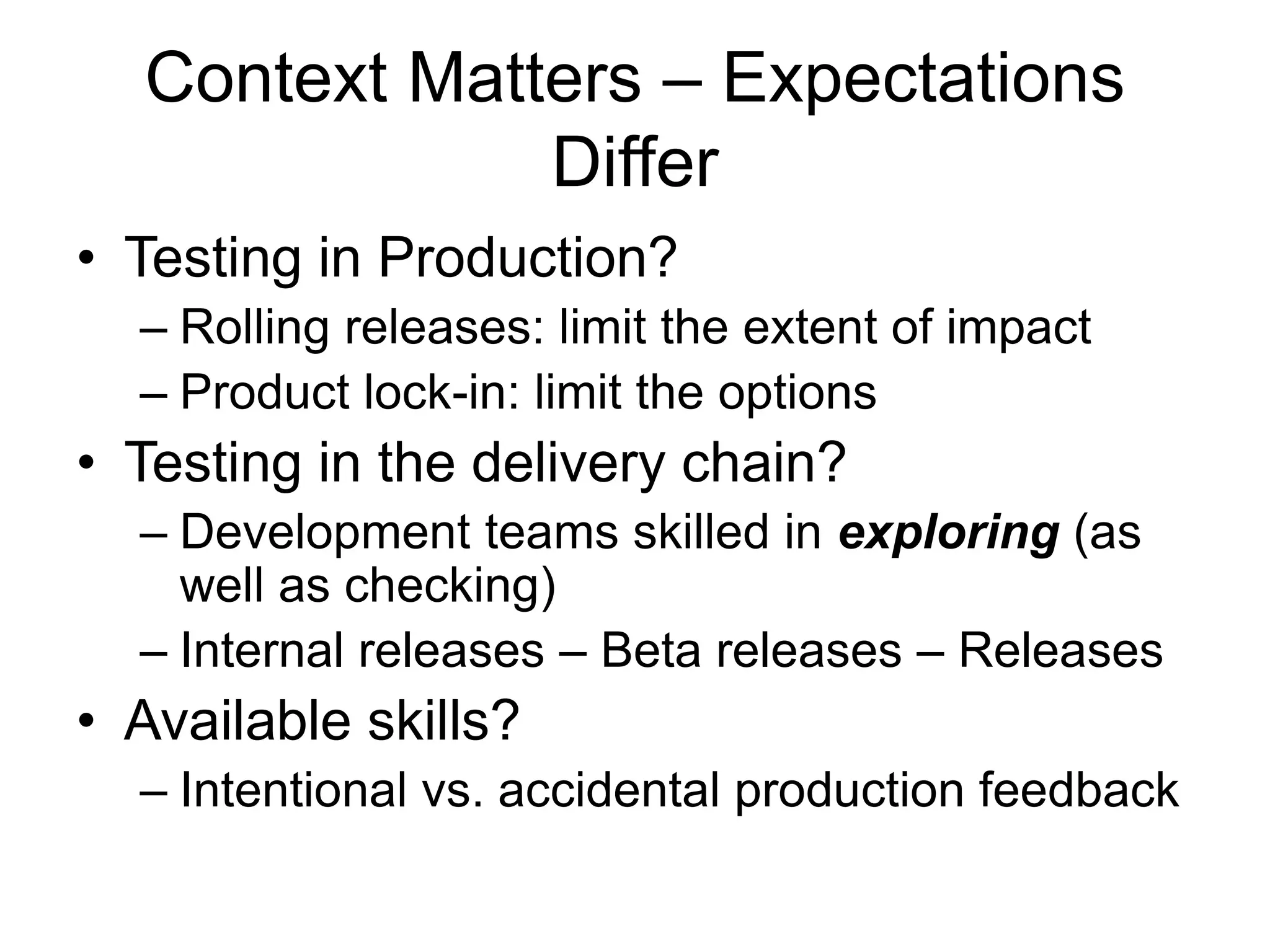 Context Matters – Expectations
Differ
• Testing in Production?
– Rolling releases: limit the extent of impact
– Product lock-in: limit the options
• Testing in the delivery chain?
– Development teams skilled in exploring (as
well as checking)
– Internal releases – Beta releases – Releases
• Available skills?
– Intentional vs. accidental production feedback
 