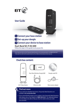 User Guide
Dual-Band Wi-Fi Kit 600
Follow the steps in this guide to set up your kit.
If you need some help, see the Frequently Asked Questions at bt.com/producthelp or call 0808 100 6116*.
* Calls made from within the UK mainland network are free. Mobile and International call costs may vary.
1	 Connect your base station
2	 Set-up your dongle
3	 Connect your device to base station
Check box content:
Dual-BandWi-Fi
Dual-Band Wireless Dongle 600 Dongle install CD
Find out more
•	 If you need more detailed instructions, Frequently Asked Questions are
	 available at bt.com/producthelp
•	 If you cannot find the answer to your problem in the Frequently Asked Questions,
	 then please call our free Helpline on 0808 100 6116*. Our dedicated advisors
	 are more likely to be able to help you than the retailer where you made
	 your purchase.
Wi-Fi Base Station
Power
Router
Ethernet
Wireless
Wi-Fi Base Station Ethernet cable Mains power adapter
 