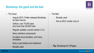 Bootstrap: the good and the bad
▪ The Bad
– Broadly used
– Not an MVC model: only UI
▪ The Good
– August 2010: Twitter released Bootstrap
as open source.
– GitHub: over 75,000 stars 
and more than 28,000 forks
– Regular updates: current version 3.3.2
– Many interface components
– Excellent documentation, and many
templates
– Easy to get started and implement
– Broadly used ▪ Tip: Bootstrap for XPages
 