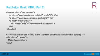 Ratchet.js: Basic HTML (Part 2)
<header class="bar bar-nav">
<a class="icon icon-home pull-left" href="#"></a>
<a class="icon icon-compose pull-right"></a>
<a href="#myNavbar">
<h1 class="title">Welcome to Ratchet</h1>
</a>
</header>
<!-- Wrap all non-bar HTML in the .content div (this is actually what scrolls) -->
<div class="content">
Main Content here
</div>
 