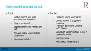 Ratchet.js: the good and the bad
▪ The Good
– GitHub: over 10,000 stars 
and more than 1,000 forks
– Easy to implement
– Separate themes for Android and
iOS
– All basic mobile User Interface
components
– Nice documentation
▪ The Bad
– Relatively young (early 2013)
– Limited number of supported
browsers 
- Android: default and Chrome 
- iOS: Safari
– Only touch support: difficult to test in
desktop browsers
– Intercepts links
– Not an MVC model: only UI
 