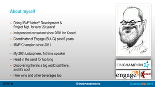 About myself
▪ Doing IBM® Notes® Development & 
Project Mgt. for over 20 years!
▪ Independent consultant since 2001 for Xceed
▪ Coordinator of Engage (BLUG) past 6 years
▪ IBM® Champion since 2011
@theoheselmans
▪ My 20th Lotusphere, 1st time speaker
▪ Head in the sand for too long
▪ Discovering there's a big world out there, 
and it's cool
▪ I like wine and other beverages too
 