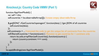 Knockout.js: Country Code VMMV (Part 1)
function AppViewModel() { 
var self = this; 
self.countries = ko.observableArray([]); //create empty observable Array 
 
$.getJSON("../GetCountries?openagent", function(data) { //get JSON of all countries 
self.countries(data); 
}); 
self.continents = ... //removed the code to get the unique list of continents from the countries 
self.filteredCountries = function(cont) { //function to get countries for 1 continent only 
return ko.utils.arrayFilter(self.countries(), function(country) { 
return (country.continent === cont); 
}); 
}; 
} 
ko.applyBindings(new AppViewModel());
 