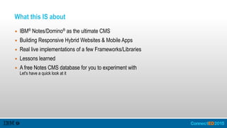 What this IS about
▪ IBM® Notes/Domino® as the ultimate CMS
▪ Building Responsive Hybrid Websites & Mobile Apps
▪ Real live implementations of a few Frameworks/Libraries
▪ Lessons learned
▪ A free Notes CMS database for you to experiment with 
Let's have a quick look at it
 