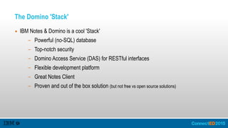 The Domino 'Stack'
▪ IBM Notes & Domino is a cool 'Stack'
– Powerful (no-SQL) database
– Top-notch security
– Domino Access Service (DAS) for RESTful interfaces
– Flexible development platform
– Great Notes Client
– Proven and out of the box solution (but not free vs open source solutions)
 