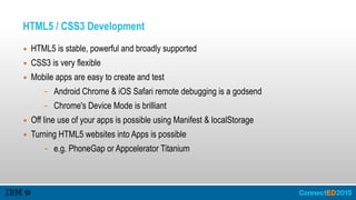 HTML5 / CSS3 Development
▪ HTML5 is stable, powerful and broadly supported
▪ CSS3 is very flexible
▪ Mobile apps are easy to create and test
– Android Chrome & iOS Safari remote debugging is a godsend
– Chrome's Device Mode is brilliant
▪ Off line use of your apps is possible using Manifest & localStorage
▪ Turning HTML5 websites into Apps is possible
– e.g. PhoneGap or Appcelerator Titanium
 