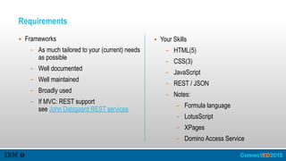 Requirements
▪ Frameworks
– As much tailored to your (current) needs
as possible
– Well documented
– Well maintained
– Broadly used
– If MVC: REST support 
see John Dalsgaard REST services
▪ Your Skills
– HTML(5)
– CSS(3)
– JavaScript
– REST / JSON
– Notes:
– Formula language
– LotusScript
– XPages
– Domino Access Service
 